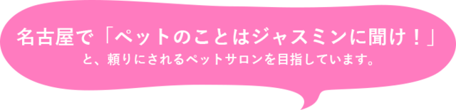 名古屋で「ペットのことはジャスミンに聞け！」 と、頼りにされるペットサロンを目指しています。